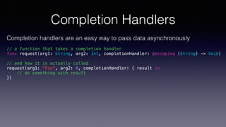 Completion Handlers
Completion handlers are an easy way to pass data asynchronously
// a function that takes a completion handler
func request(arg1: String, arg2: Int, completionHandler: @escaping (String) -> Void)
// and how it is actually called
request(arg1: "Foo", arg2: 0, completionHandler: { result in
// do something with result
})
 