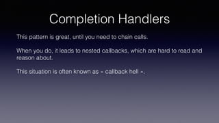 Completion Handlers
This pattern is great, until you need to chain calls.
When you do, it leads to nested callbacks, which are hard to read and
reason about.
This situation is often known as « callback hell ».
 