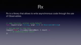 Rx
Rx is a library that allows to write asynchronous code through the use
of Observables.
// same function, written using RxSwift
func request(arg1: String, arg2: Int) -> Observable<String>
// and you use it like this
request("Foo", 42).subscribe(onNext: { result in
// do something with result
})
 