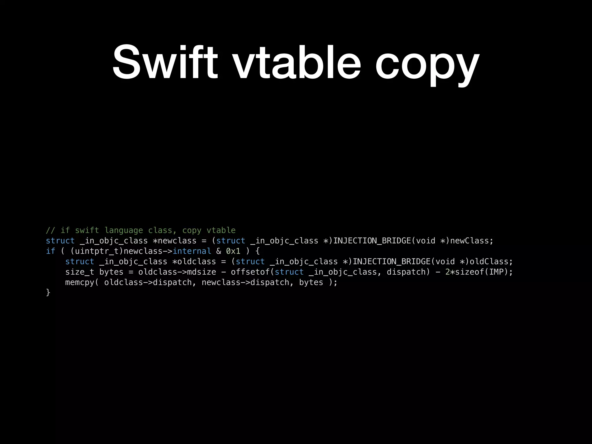 Swift vtable copy
// if swift language class, copy vtable
struct _in_objc_class *newclass = (struct _in_objc_class *)INJECTION_BRIDGE(void *)newClass;
if ( (uintptr_t)newclass->internal & 0x1 ) {
struct _in_objc_class *oldclass = (struct _in_objc_class *)INJECTION_BRIDGE(void *)oldClass;
size_t bytes = oldclass->mdsize - offsetof(struct _in_objc_class, dispatch) - 2*sizeof(IMP);
memcpy( oldclass->dispatch, newclass->dispatch, bytes );
}
 