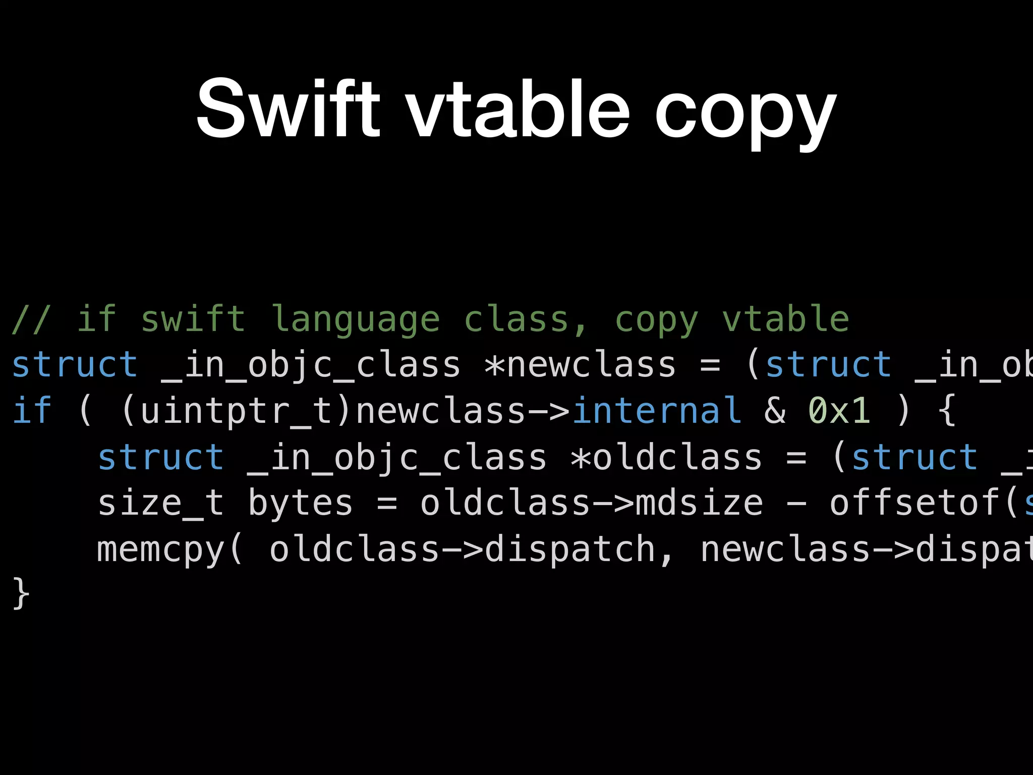 Swift vtable copy
// if swift language class, copy vtable
struct _in_objc_class *newclass = (struct _in_ob
if ( (uintptr_t)newclass->internal & 0x1 ) {
struct _in_objc_class *oldclass = (struct _i
size_t bytes = oldclass->mdsize - offsetof(s
memcpy( oldclass->dispatch, newclass->dispat
}
 