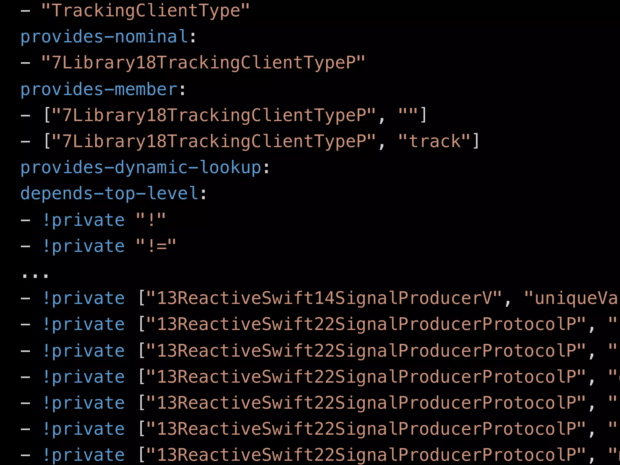 ﬁle .swiftdeps
- "TrackingClientType"
provides-nominal:
- "7Library18TrackingClientTypeP"
provides-member:
- ["7Library18TrackingClientTypeP", ""]
- ["7Library18TrackingClientTypeP", "track"]
provides-dynamic-lookup:
depends-top-level:
- !private "!"
- !private "!="
...
- !private ["13ReactiveSwift14SignalProducerV", "uniqueVal
- !private ["13ReactiveSwift22SignalProducerProtocolP", "c
- !private ["13ReactiveSwift22SignalProducerProtocolP", "c
- !private ["13ReactiveSwift22SignalProducerProtocolP", "d
- !private ["13ReactiveSwift22SignalProducerProtocolP", "f
- !private ["13ReactiveSwift22SignalProducerProtocolP", "k
- !private ["13ReactiveSwift22SignalProducerProtocolP", "m
 