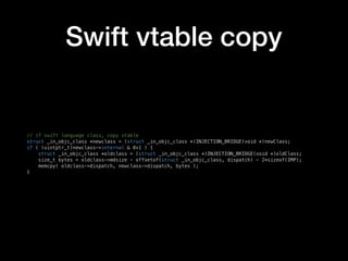 Swift vtable copy
// if swift language class, copy vtable
struct _in_objc_class *newclass = (struct _in_objc_class *)INJECTION_BRIDGE(void *)newClass;
if ( (uintptr_t)newclass->internal & 0x1 ) {
struct _in_objc_class *oldclass = (struct _in_objc_class *)INJECTION_BRIDGE(void *)oldClass;
size_t bytes = oldclass->mdsize - offsetof(struct _in_objc_class, dispatch) - 2*sizeof(IMP);
memcpy( oldclass->dispatch, newclass->dispatch, bytes );
}
 