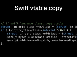 Swift vtable copy
// if swift language class, copy vtable
struct _in_objc_class *newclass = (struct _in_ob
if ( (uintptr_t)newclass->internal & 0x1 ) {
struct _in_objc_class *oldclass = (struct _i
size_t bytes = oldclass->mdsize - offsetof(s
memcpy( oldclass->dispatch, newclass->dispat
}
 