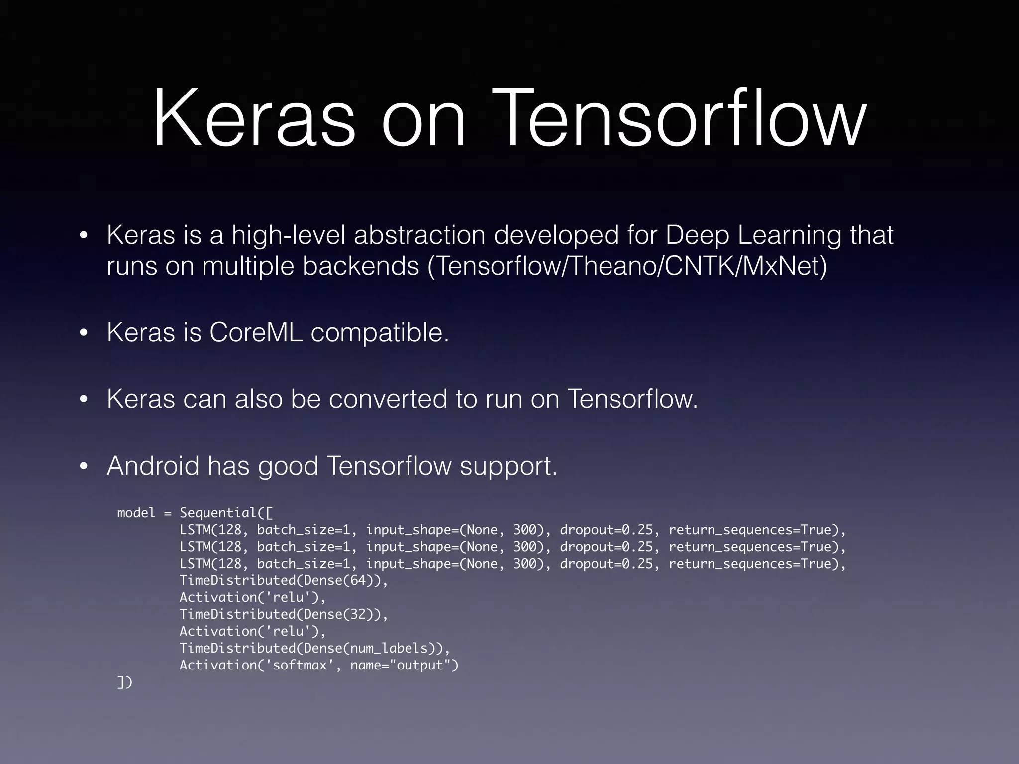Keras on Tensorﬂow
• Keras is a high-level abstraction developed for Deep Learning that
runs on multiple backends (Tensorﬂow/Theano/CNTK/MxNet)
• Keras is CoreML compatible.
• Keras can also be converted to run on Tensorﬂow.
• Android has good Tensorﬂow support.
model = Sequential([
LSTM(128, batch_size=1, input_shape=(None, 300), dropout=0.25, return_sequences=True),
LSTM(128, batch_size=1, input_shape=(None, 300), dropout=0.25, return_sequences=True),
LSTM(128, batch_size=1, input_shape=(None, 300), dropout=0.25, return_sequences=True),
TimeDistributed(Dense(64)),
Activation('relu'),
TimeDistributed(Dense(32)),
Activation('relu'),
TimeDistributed(Dense(num_labels)),
Activation('softmax', name="output")
])
 