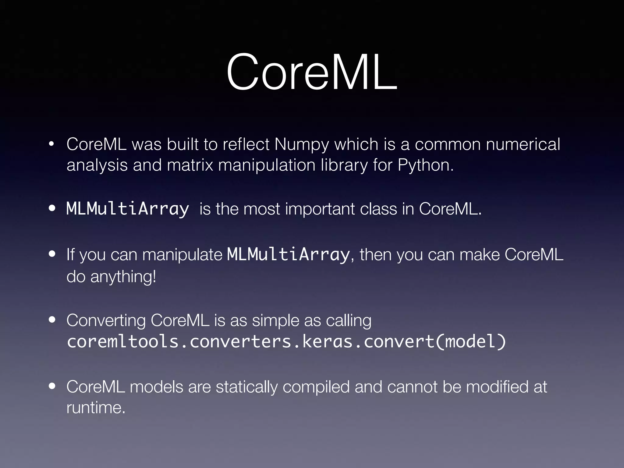 CoreML
• CoreML was built to reﬂect Numpy which is a common numerical
analysis and matrix manipulation library for Python.
• MLMultiArray is the most important class in CoreML.
• If you can manipulate MLMultiArray, then you can make CoreML
do anything!
• Converting CoreML is as simple as calling
coremltools.converters.keras.convert(model)
• CoreML models are statically compiled and cannot be modiﬁed at
runtime.
 