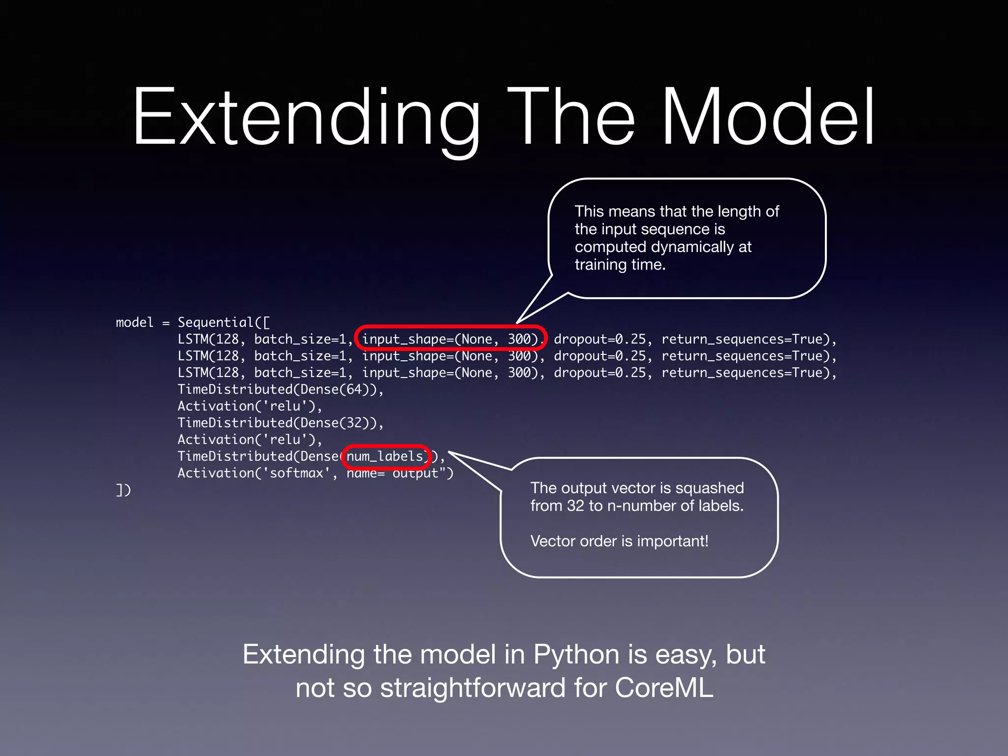 Extending The Model
model = Sequential([
LSTM(128, batch_size=1, input_shape=(None, 300), dropout=0.25, return_sequences=True),
LSTM(128, batch_size=1, input_shape=(None, 300), dropout=0.25, return_sequences=True),
LSTM(128, batch_size=1, input_shape=(None, 300), dropout=0.25, return_sequences=True),
TimeDistributed(Dense(64)),
Activation('relu'),
TimeDistributed(Dense(32)),
Activation('relu'),
TimeDistributed(Dense(num_labels)),
Activation('softmax', name="output")
])
This means that the length of
the input sequence is
computed dynamically at
training time.
The output vector is squashed
from 32 to n-number of labels. 

Vector order is important!
Extending the model in Python is easy, but
not so straightforward for CoreML
 