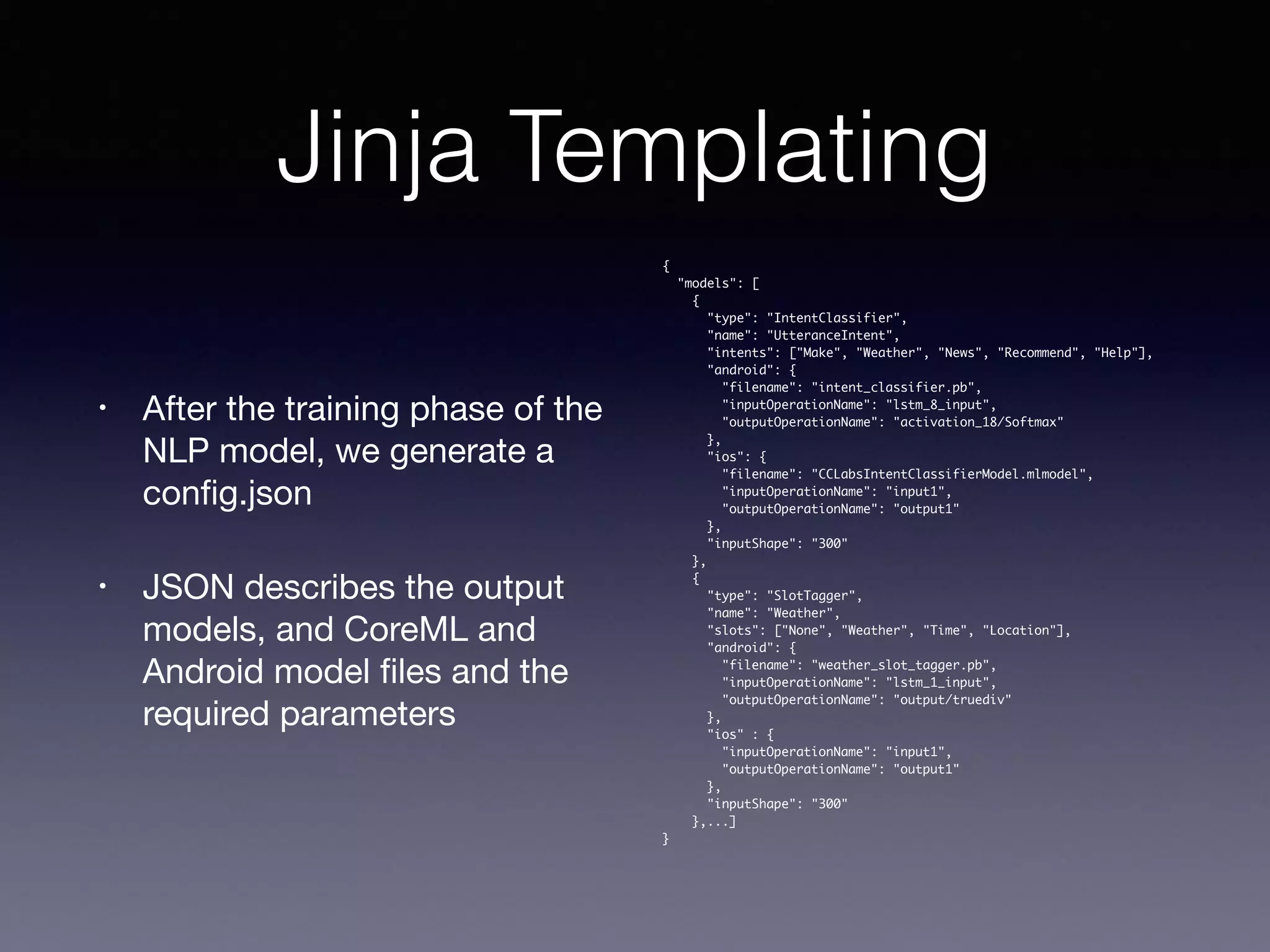 Jinja Templating
• After the training phase of the
NLP model, we generate a
conﬁg.json 

• JSON describes the output
models, and CoreML and
Android model ﬁles and the
required parameters
{
"models": [
{
"type": "IntentClassifier",
"name": "UtteranceIntent",
"intents": ["Make", "Weather", "News", "Recommend", "Help"],
"android": {
"filename": "intent_classifier.pb",
"inputOperationName": "lstm_8_input",
"outputOperationName": "activation_18/Softmax"
},
"ios": {
"filename": "CCLabsIntentClassifierModel.mlmodel",
"inputOperationName": "input1",
"outputOperationName": "output1"
},
"inputShape": "300"
},
{
"type": "SlotTagger",
"name": "Weather",
"slots": ["None", "Weather", "Time", "Location"],
"android": {
"filename": "weather_slot_tagger.pb",
"inputOperationName": "lstm_1_input",
"outputOperationName": "output/truediv"
},
"ios" : {
"inputOperationName": "input1",
"outputOperationName": "output1"
},
"inputShape": "300"
},...]
}
 