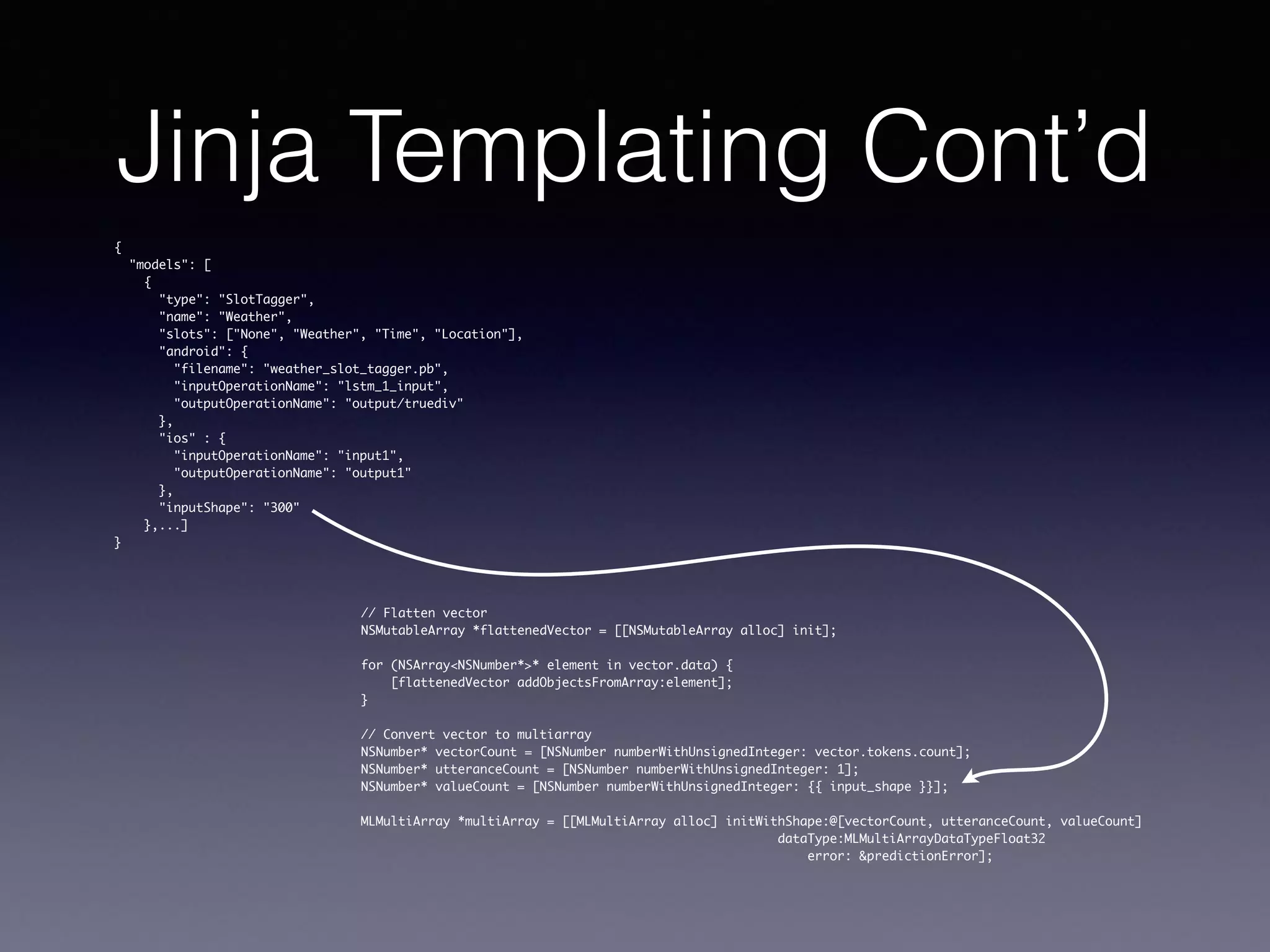 Jinja Templating Cont’d
{
"models": [
{
"type": "SlotTagger",
"name": "Weather",
"slots": ["None", "Weather", "Time", "Location"],
"android": {
"filename": "weather_slot_tagger.pb",
"inputOperationName": "lstm_1_input",
"outputOperationName": "output/truediv"
},
"ios" : {
"inputOperationName": "input1",
"outputOperationName": "output1"
},
"inputShape": "300"
},...]
}
// Flatten vector
NSMutableArray *flattenedVector = [[NSMutableArray alloc] init];
for (NSArray<NSNumber*>* element in vector.data) {
[flattenedVector addObjectsFromArray:element];
}
// Convert vector to multiarray
NSNumber* vectorCount = [NSNumber numberWithUnsignedInteger: vector.tokens.count];
NSNumber* utteranceCount = [NSNumber numberWithUnsignedInteger: 1];
NSNumber* valueCount = [NSNumber numberWithUnsignedInteger: {{ input_shape }}];
MLMultiArray *multiArray = [[MLMultiArray alloc] initWithShape:@[vectorCount, utteranceCount, valueCount]
dataType:MLMultiArrayDataTypeFloat32
error: &predictionError];
 