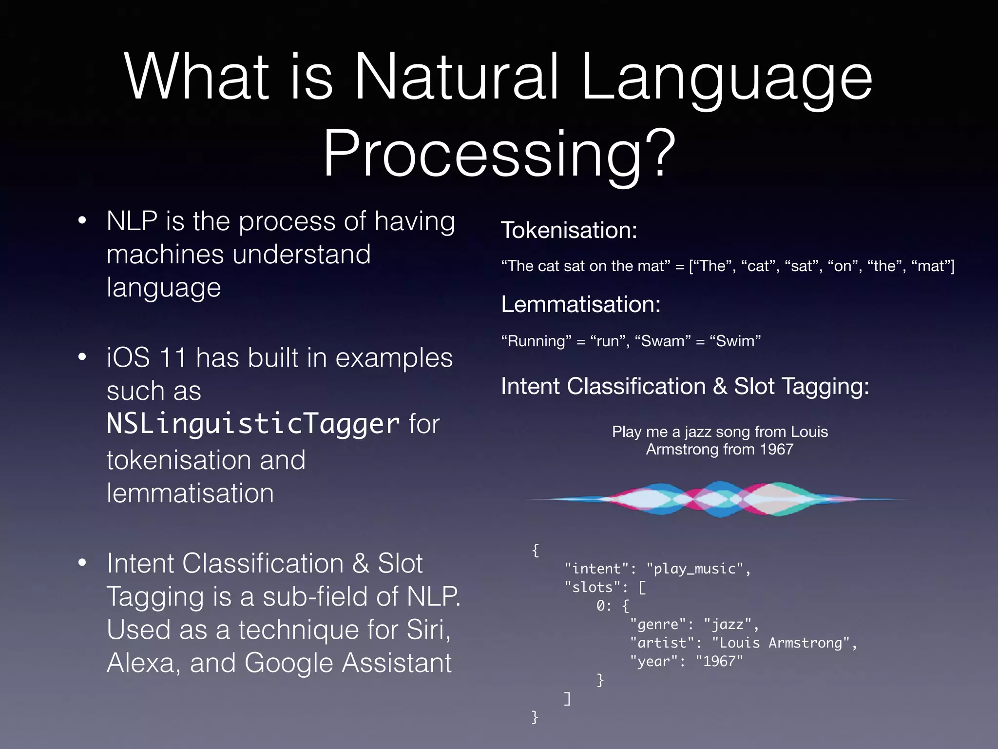 What is Natural Language
Processing?
• NLP is the process of having
machines understand
language
• iOS 11 has built in examples
such as
NSLinguisticTagger for
tokenisation and
lemmatisation
• Intent Classiﬁcation & Slot
Tagging is a sub-ﬁeld of NLP.
Used as a technique for Siri,
Alexa, and Google Assistant
Play me a jazz song from Louis
Armstrong from 1967
{
"intent": "play_music",
"slots": [
0: {
"genre": "jazz",
"artist": "Louis Armstrong",
"year": "1967"
}
]
}
Tokenisation:
Lemmatisation:
“The cat sat on the mat” = [“The”, “cat”, “sat”, “on”, “the”, “mat”]
“Running” = “run”, “Swam” = “Swim”
Intent Classiﬁcation & Slot Tagging:
 