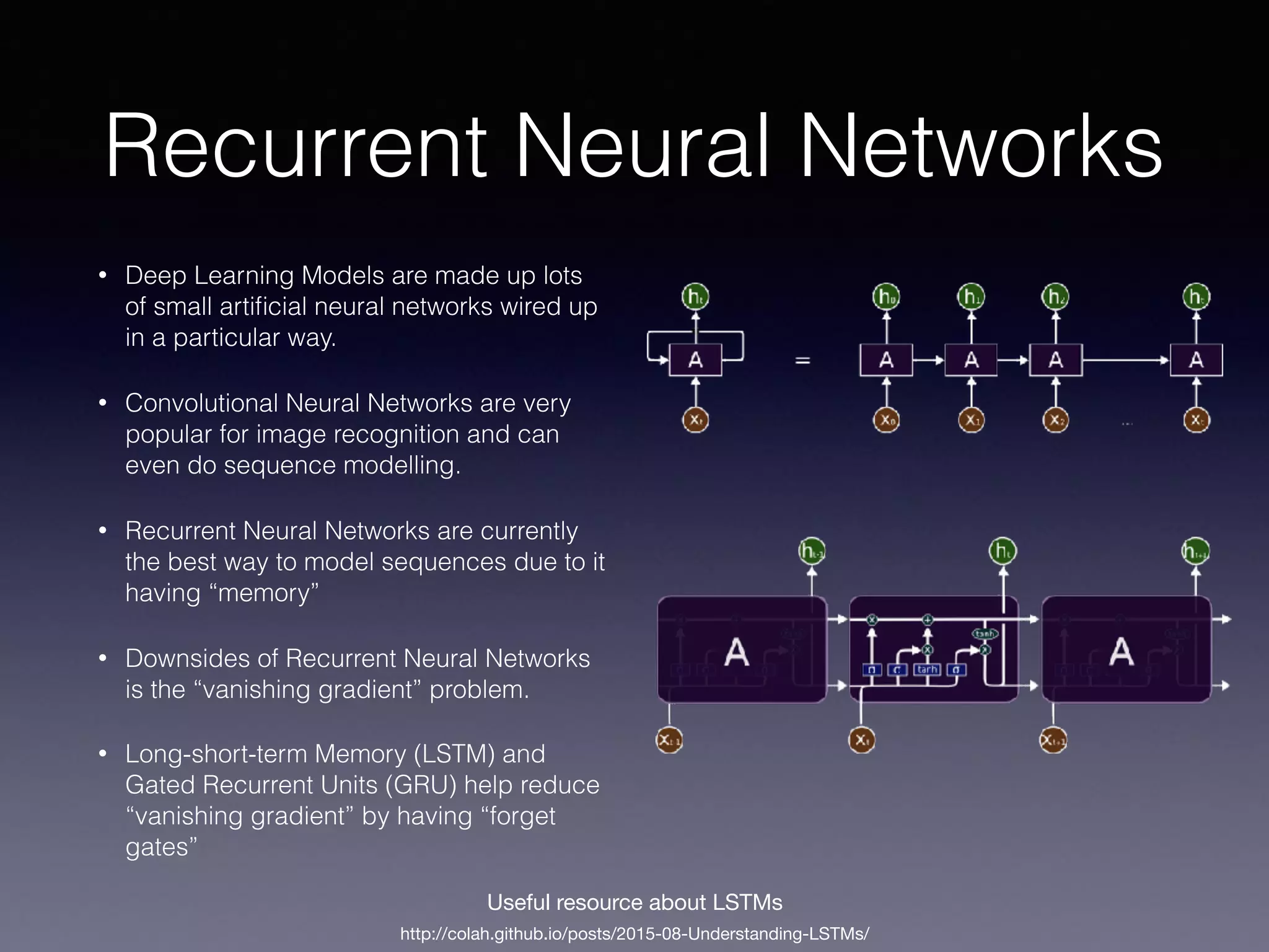 Recurrent Neural Networks
• Deep Learning Models are made up lots
of small artiﬁcial neural networks wired up
in a particular way.
• Convolutional Neural Networks are very
popular for image recognition and can
even do sequence modelling.
• Recurrent Neural Networks are currently
the best way to model sequences due to it
having “memory”
• Downsides of Recurrent Neural Networks
is the “vanishing gradient” problem.
• Long-short-term Memory (LSTM) and
Gated Recurrent Units (GRU) help reduce
“vanishing gradient” by having “forget
gates”
http://colah.github.io/posts/2015-08-Understanding-LSTMs/
Useful resource about LSTMs
 