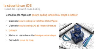 la sécurité sur iOS
respect des règles de Secure-Coding
Connaître les règles de secure-coding inhérent au projet à réaliser
• Guide du secure coding sur iOS/Mac OSX d'Apple
• Guide du secure coding iOS de l'Infosec Institute
• OWASP
• Mettre en place des outils d’analyse automatique
• Faire de la revue de code
 