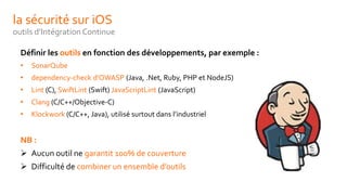 la sécurité sur iOS
outils d’Intégration Continue
Définir les outils en fonction des développements, par exemple :
• SonarQube
• dependency-check d’OWASP (Java, .Net, Ruby, PHP et NodeJS)
• Lint (C), SwiftLint (Swift) JavaScriptLint (JavaScript)
• Clang (C/C++/Objective-C)
• Klockwork (C/C++, Java), utilisé surtout dans l’industriel
NB :
 Aucun outil ne garantit 100% de couverture
 Difficulté de combiner un ensemble d’outils
 