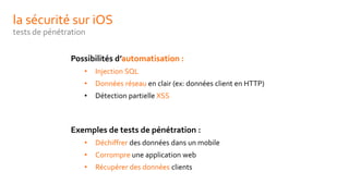 la sécurité sur iOS
tests de pénétration
Possibilités d’automatisation :
• Injection SQL
• Données réseau en clair (ex: données client en HTTP)
• Détection partielle XSS
Exemples de tests de pénétration :
• Déchiffrer des données dans un mobile
• Corrompre une application web
• Récupérer des données clients
 