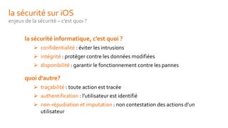 la sécurité sur iOS
enjeux de la sécurité – c’est quoi ?
la sécurité informatique, c’est quoi ?
 confidentialité : éviter les intrusions
 intégrité : protéger contre les données modifiées
 disponibilité : garantir le fonctionnement contre les pannes
quoi d’autre?
 traçabilité : toute action est tracée
 authentification : l’utilisateur est identifié
 non-répudiation et imputation : non contestation des actions d’un
utilisateur
 