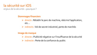 la sécurité sur iOS
enjeux de la sécurité – pourquoi ?
Dommages financiers
 directs : Rétablir le parc de machine, réécrire l’application,
etc…
 indirects :Vol de secret industriel, perte de marchés
Image de marque
 directe : Publicité négative sur l’insuffisance de la sécurité
 indirecte : Perte de la confiance du public
 