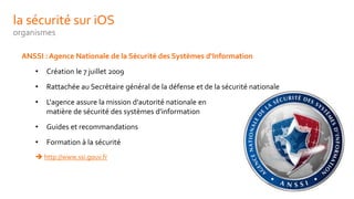 la sécurité sur iOS
organismes
ANSSI : Agence Nationale de la Sécurité des Systèmes d‘Information
• Création le 7 juillet 2009
• Rattachée au Secrétaire général de la défense et de la sécurité nationale
• L'agence assure la mission d'autorité nationale en
matière de sécurité des systèmes d'information
• Guides et recommandations
• Formation à la sécurité
 http://www.ssi.gouv.fr
 