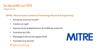 la sécurité sur iOS
organismes
MITRE : Massachusetts Institute ofTechnology Research & Engineering
• Entreprise à but non lucratif
• Création en 1958
• Sponsorisé par le département de la défense américain
• Centralise les CVEs
• Développe le format de rapport OVAL
• Formation à la sécurité
 https://cve.mitre.org/
 