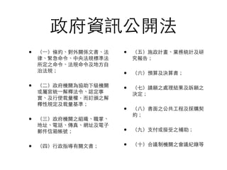 政府資訊公開法
•   （一）條約、對外關係文書、法   •   （五）施政計畫、業務統計及研
    律、緊急命令、中央法規標準法       究報告；
    所定之命令、法規命令及地方自
    治法規；
                     •   （六）預算及決算書；

•   （二）政府機關為協助下級機關
                     •   （七）請願之處理結果及訴願之
    或屬官統一解釋法令、認定事        決定；
    實、及行使裁量權，而訂頒之解
    釋性規定及裁量基準；
                     •   （八）書面之公共工程及採購契
                         約；
•   （三）政府機關之組織、職掌、
    地址、電話、傳真、網址及電子
    郵件信箱帳號；          •   （九）支付或接受之補助；


•   （四）行政指導有關文書；     •   （十）合議制機關之會議紀錄等
 