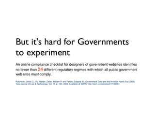 But it's hard for Governments
to experiment
An online compliance checklist for designers of government websites identiﬁes
no fewer than 24 different regulatory regimes with which all public government
web sites must comply.

Robinson, David G., Yu, Harlan, Zeller, William P. and Felten, Edward W., Government Data and the Invisible Hand (Fall 2009).
Yale Journal of Law & Technology, Vol. 11, p. 160, 2009. Available at SSRN: http://ssrn.com/abstract=1138083
 