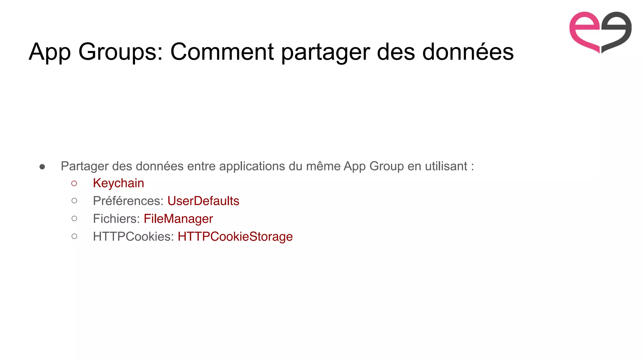 App Groups: Comment partager des données
● Partager des données entre applications du même App Group en utilisant :
○ Keychain
○ Préférences: UserDefaults
○ Fichiers: FileManager
○ HTTPCookies: HTTPCookieStorage
 