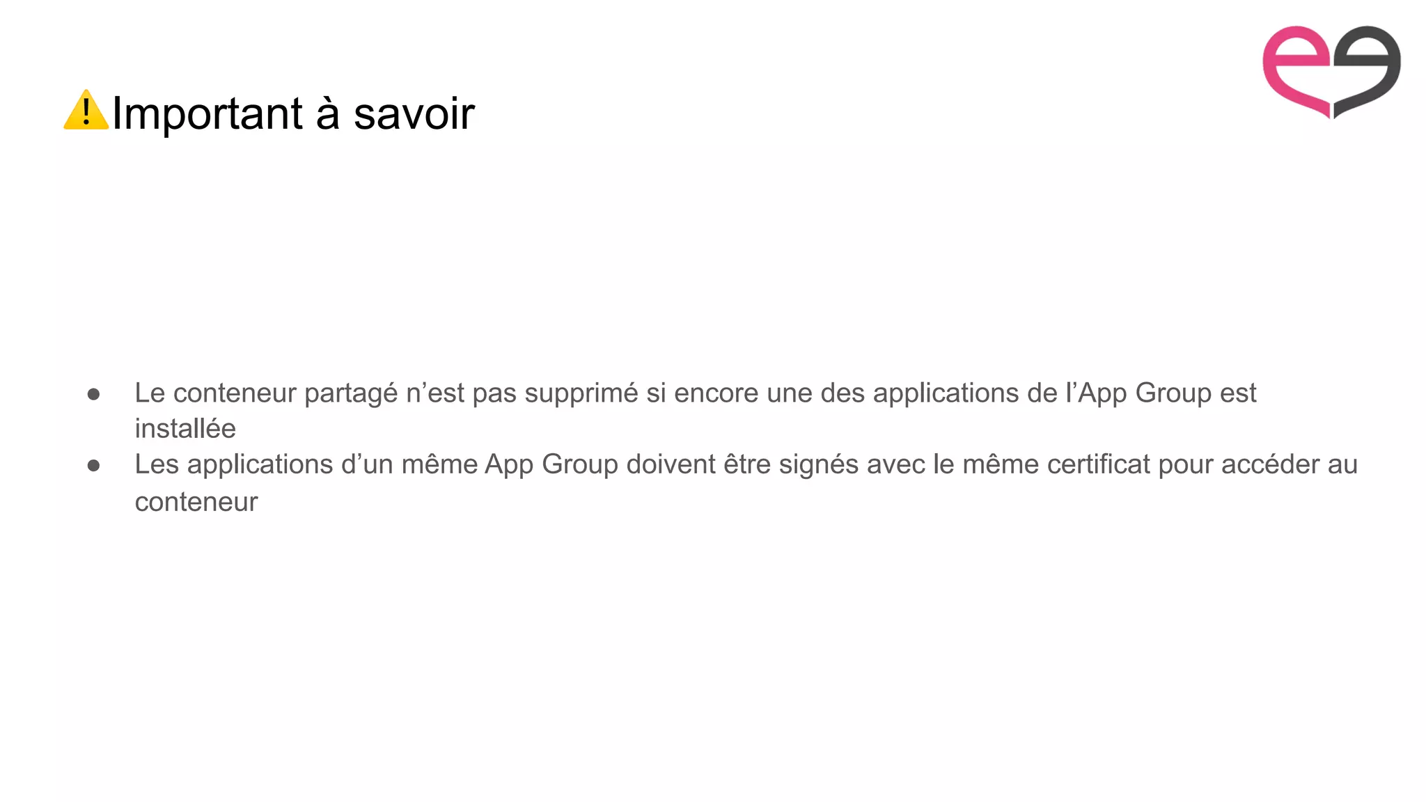 ⚠Important à savoir
● Le conteneur partagé n’est pas supprimé si encore une des applications de l’App Group est
installée
● Les applications d’un même App Group doivent être signés avec le même certificat pour accéder au
conteneur
 
