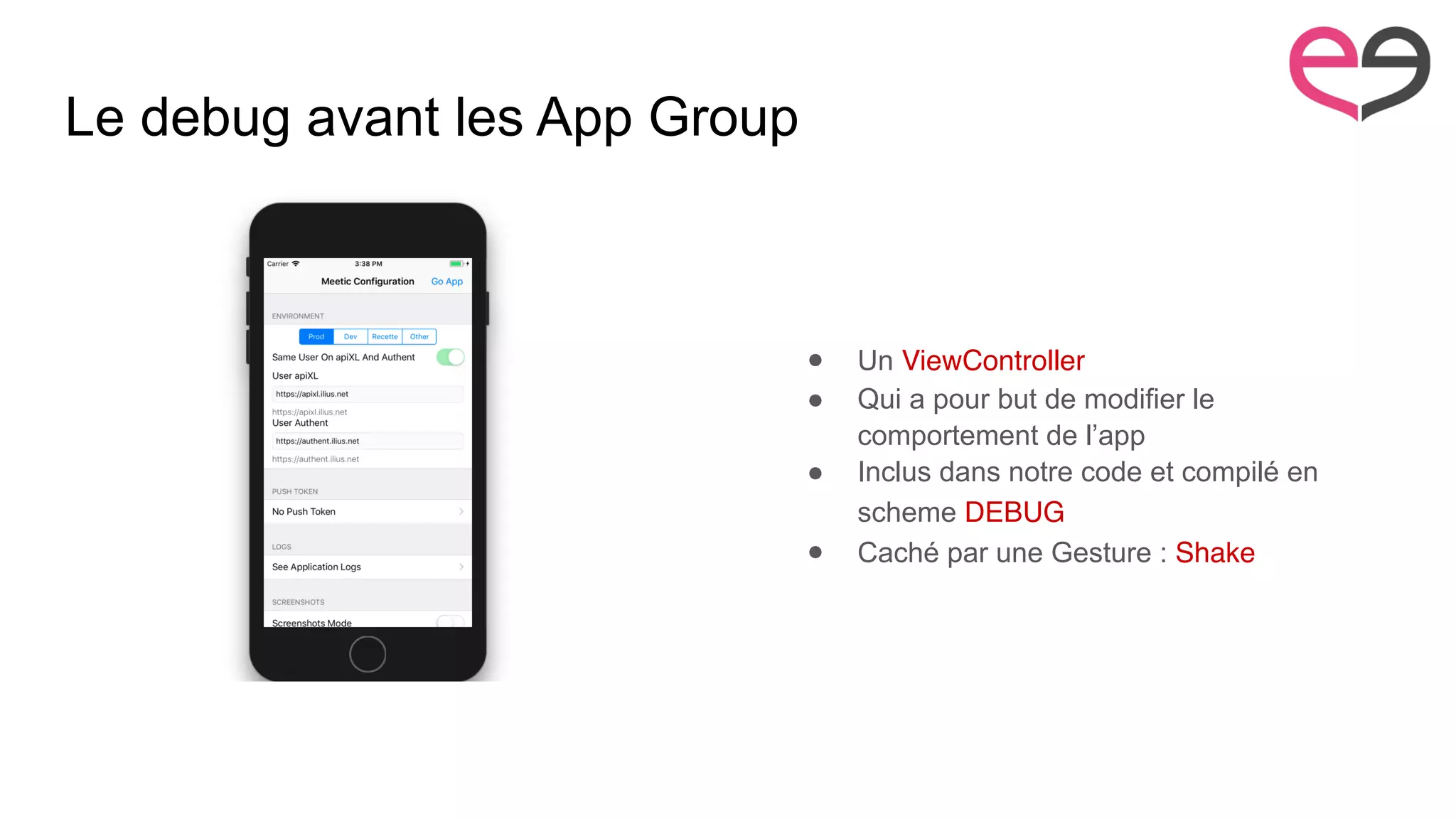 Le debug avant les App Group
● Un ViewController
● Qui a pour but de modifier le
comportement de l’app
● Inclus dans notre code et compilé en
scheme DEBUG
● Caché par une Gesture : Shake
 