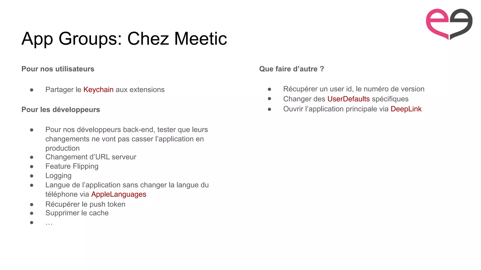 App Groups: Chez Meetic
Pour nos utilisateurs
● Partager le Keychain aux extensions
Pour les développeurs
● Pour nos développeurs back-end, tester que leurs
changements ne vont pas casser l’application en
production
● Changement d’URL serveur
● Feature Flipping
● Logging
● Langue de l’application sans changer la langue du
téléphone via AppleLanguages
● Récupérer le push token
● Supprimer le cache
● …
Que faire d’autre ?
● Récupérer un user id, le numéro de version
● Changer des UserDefaults spécifiques
● Ouvrir l’application principale via DeepLink
 