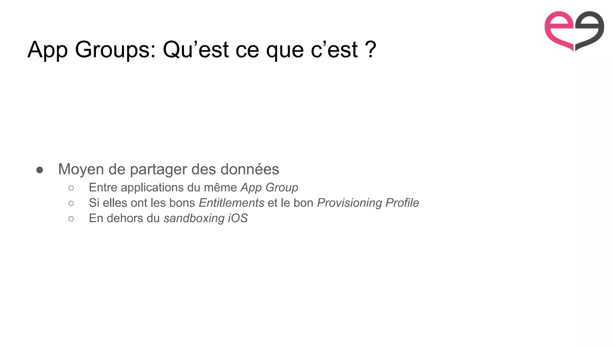 App Groups: Qu’est ce que c’est ?
● Moyen de partager des données
○ Entre applications du même App Group
○ Si elles ont les bons Entitlements et le bon Provisioning Profile
○ En dehors du sandboxing iOS
 