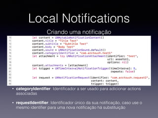 Local Notiﬁcations
Criando uma notiﬁcação
• categoryIdentiﬁer: Identiﬁcador a ser usado para adicionar actions
associadas
• requestIdentiﬁer: Identiﬁcador único da sua notiﬁcação, caso use o
mesmo identiﬁer para uma nova notiﬁcação há substituição
 