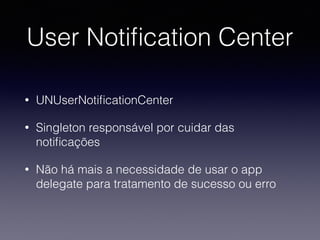 User Notiﬁcation Center
• UNUserNotiﬁcationCenter
• Singleton responsável por cuidar das
notiﬁcações
• Não há mais a necessidade de usar o app
delegate para tratamento de sucesso ou erro
 