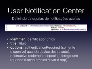 User Notiﬁcation Center
Deﬁnindo categorias de notiﬁcações aceitas
• identiﬁer: identiﬁcador único
• title: Título
• options: authenticationRequired (somente
disponível quando device destravado),
destructive (coloração especial), foreground
(quando a ação precisa ativar o app)
 