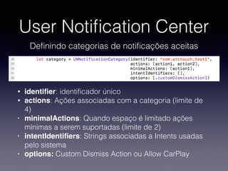 User Notiﬁcation Center
Deﬁnindo categorias de notiﬁcações aceitas
• identiﬁer: identiﬁcador único
• actions: Ações associadas com a categoria (limite de
4)
• minimalActions: Quando espaço é limitado ações
mínimas a serem suportadas (limite de 2)
• intentIdentiﬁers: Strings associadas a Intents usadas
pelo sistema
• options: Custom Dismiss Action ou Allow CarPlay
 