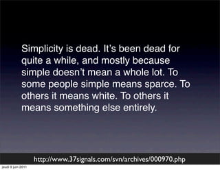 Simplicity is dead. Itʼs been dead for
             quite a while, and mostly because
             simple doesnʼt mean a whole lot. To
             some people simple means sparce. To
             others it means white. To others it
             means something else entirely.




                    http://www.37signals.com/svn/archives/000970.php
jeudi 9 juin 2011
 