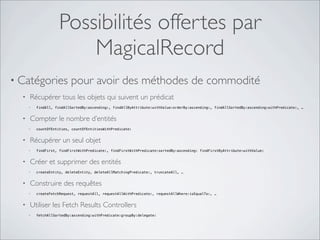 Possibilités offertes par
MagicalRecord
• Catégories pour avoir des méthodes de commodité
• Récupérer tous les objets qui suivent un prédicat
• findAll, findAllSortedBy:ascending:, findAllByAttribute:withValue:orderBy:ascending:, findAllSortedBy:ascending:withPredicate:, …
• Compter le nombre d’entités
• countOfEntities, countOfEntitiesWithPredicate:
• Récupérer un seul objet
• findFirst, findFirstWithPredicate:, findFirstWithPredicate:sortedBy:ascending: findFirstByAttribute:withValue:
• Créer et supprimer des entités
• createEntity, deleteEntity, deleteAllMatchingPredicate:, truncateAll, …
• Construire des requêtes
• createFetchRequest, requestAll, requestAllWithPredicate:, requestAllWhere:isEqualTo:, …
• Utiliser les Fetch Results Controllers
• fetchAllSortedBy:ascending:withPredicate:groupBy:delegate:
 