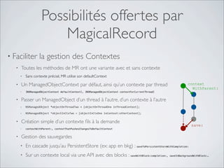 Possibilités offertes par
MagicalRecord
• Faciliter la gestion des Contextes
• Toutes les méthodes de MR ont une variante avec et sans contexte
• Sans contexte précisé, MR utilise son defaultContext
• Un ManagedObjectContext par défaut, ainsi qu’un contexte par thread
• [NSManagedObjectContext defaultContext], [NSManagedObjectContext contextForCurrentThread]
• Passer un ManagedObject d’un thread à l’autre, d’un contexte à l’autre
• NSManagedObject	
  *objectOnThreadTwo	
  =	
  [objectOnThreadOne	
  inThreadContext];
• NSManagedObject	
  *objectInCtxTwo	
  =	
  [objectInCtxOne	
  inContext:otherContext];
• Création simple d’un contexte ﬁls à la demande
• contextWithParent:, contextThatPushesChangesToDefaultContext
• Gestion des sauvegardes
• En cascade jusqu’au PersistentStore (ex: app en bkg) : saveToPersistentStoreWithCompletion:
• Sur un contexte local via une API avec des blocks : saveWithBlock:completion:, saveInBackgroundWithBlock:…
context
WithParent:
save:
 
