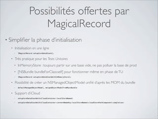 Possibilités offertes par
MagicalRecord
• Simpliﬁer la phase d’initialisation
• Initialisation en une ligne
• [MagicalRecord setupCoreDataStack];
• Très pratique pour les Tests Unitaires
• InMemoryStore : toujours partir sur une base vide, ne pas polluer la base de prod
• [NSBundle bundleForClass:self] pour fonctionner même en phase deTU
• [MagicalRecord setupCoreDataStackWithInMemoryStore];
• Possibilité de créer un NSManagedObjectModel uniﬁé d’après les MOM du bundle
• defaultManagedObjectModel, mergedObjectModelFromMainBundle
• Support d’iCloud
• setupCoreDataStackWithiCloudContainer:localStoreNamed:
• setupCoreDataStackWithiCloudContainer:contentNameKey:localStoreNamed:cloudStorePathComponent:completion:
 