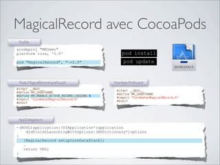 MagicalRecord avec CocoaPods
pod install
pod update
xcodeproj "MRDemo"
platform :ios, '5.0'
pod "MagicalRecord", "~>2.0"
Podﬁle
-(BOOL)application:(UIApplication*)application
didFinishLaunchingWithOptions:(NSDictionary*)options
{
[MagicalRecord setupCoreDataStack];
…
return YES;
}
AppDelegate.m
#ifdef __OBJC__
#define MR_SHORTHAND
#define MR_ENABLE_ACTIVE_RECORD_LOGGING 0
#import "CoreData+MagicalRecord.h"
#endif
Pods-MagicalRecord-preﬁx.pch
#ifdef __OBJC__
#define MR_SHORTHAND
#import "CoreData+MagicalRecord.h"
#endif
YourApp-Preﬁx.pch
 