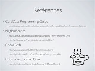 Références
• CoreData Programming Guide
• https://developer.apple.com/library/ios/documentation/Cocoa/Conceptual/CoreData/cdProgrammingGuide.html
• MagicalRecord
• https://github.com/magicalpanda/MagicalRecord (don’t forget the wiki)
• http://nshipster.com/core-data-libraries-and-utilities/
• CocoaPods
• http://cocoapods.org/ & http://docs.cocoapods.org/
• https://github.com/CocoaPods/Specs (don’t forget the wiki)
• Code source de la démo
• https://github.com/CocoaHeads-Rennes/13-MagicalRecord
 