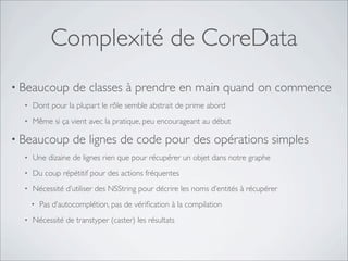 Complexité de CoreData
• Beaucoup de classes à prendre en main quand on commence
• Dont pour la plupart le rôle semble abstrait de prime abord
• Même si ça vient avec la pratique, peu encourageant au début
• Beaucoup de lignes de code pour des opérations simples
• Une dizaine de lignes rien que pour récupérer un objet dans notre graphe
• Du coup répétitif pour des actions fréquentes
• Nécessité d’utiliser des NSString pour décrire les noms d’entités à récupérer
• Pas d’autocomplétion, pas de vériﬁcation à la compilation
• Nécessité de transtyper (caster) les résultats
 