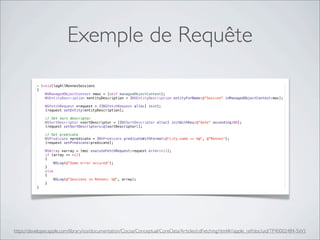Exemple de Requête
https://developer.apple.com/library/ios/documentation/Cocoa/Conceptual/CoreData/Articles/cdFetching.html#//apple_ref/doc/uid/TP40002484-SW1
- (void)logAllRennesSessions
{
NSManagedObjectContext *moc = [self managedObjectContext];
NSEntityDescription *entityDescription = [NSEntityDescription entityForName:@"Session" inManagedObjectContext:moc];
NSFetchRequest *request = [[NSFetchRequest alloc] init];
[request setEntity:entityDescription];
// Set sort descriptor
NSSortDescriptor *sortDescriptor = [[NSSortDescriptor alloc] initWithKey:@"date" ascending:NO];
[request setSortDescriptors:@[sortDescriptor]];
// Set predicate
NSPredicate *predicate = [NSPredicate predicateWithFormat:@"city.name == %@", @"Rennes"];
[request setPredicate:predicate];
NSArray *array = [moc executeFetchRequest:request error:nil];
if (array == nil)
{
NSLog(@"Some error occured");
}
else
{
NSLog(@"Sessions in Rennes: %@", array);
}
}
 