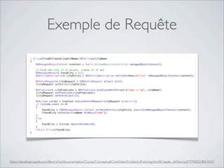 Exemple de Requête
https://developer.apple.com/library/ios/documentation/Cocoa/Conceptual/CoreData/Articles/cdFetching.html#//apple_ref/doc/uid/TP40002484-SW1
- (City*)findOrCreateCityWithName:(NSString*)cityName
{
NSManagedObjectContext *context = [self.fetchedResultsController managedObjectContext];
// Find the city if it exists, create it if not
NSManagedObject* foundCity = nil;
NSEntityDescription* cityEntity = [NSEntityDescription entityForName:@"City" inManagedObjectContext:context];
NSFetchRequest* cityRequest = [[NSFetchRequest alloc] init];
[cityRequest setEntity:cityEntity];
NSPredicate* cityPredicate = [NSPredicate predicateWithFormat:@"name == %@", cityName];
[cityRequest setPredicate:cityPredicate];
[cityRequest setFetchLimit:1];
NSArray* cities = [context executeFetchRequest:cityRequest error:nil];
if (cities.count == 0)
{
foundCity = [[NSManagedObject alloc] initWithEntity:cityEntity insertIntoManagedObjectContext:context];
[foundCity setValue:cityName forKey:@"name"];
}
else
{
foundCity = [cities objectAtIndex:0];
}
return (City*)foundCity;
}
 