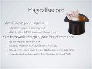 MagicalRecord
• ActiveRecord pour Objective-C
• Pattern bien connu des programmeurs Ruby
• Utiliser les objets du MDD directement : [Session ﬁndAll]
• Un framework «wrapper» pour faciliter votre code
• Requêtes implicites, lecture plus claire
• Plus facile à prendre en main pour débuter en CoreData
• Reste utile même quand vous n’êtes plus débutant pour avoir un code concis
• N’empêche pas de continuer à utiliser les méthodes du framework Apple
 