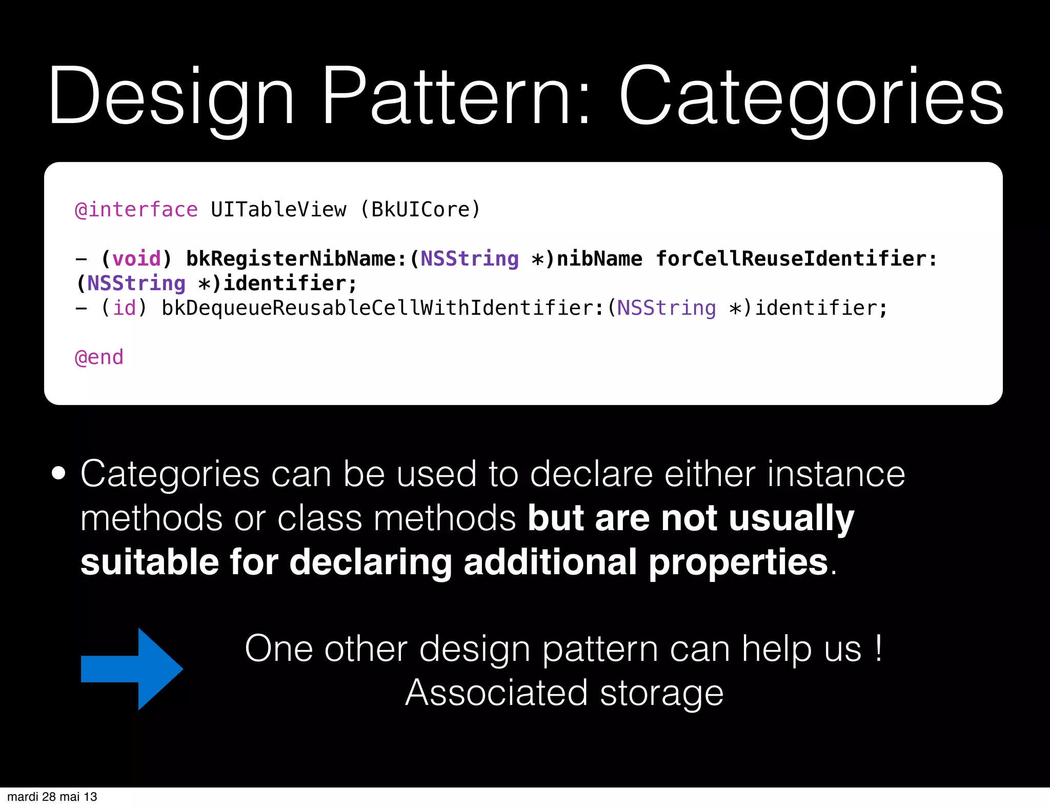 Design Pattern: Categories
• Categories can be used to declare either instance
methods or class methods but are not usually
suitable for declaring additional properties.
One other design pattern can help us !
Associated storage
@interface UITableView (BkUICore)
- (void) bkRegisterNibName:(NSString *)nibName forCellReuseIdentifier:
(NSString *)identifier;
- (id) bkDequeueReusableCellWithIdentifier:(NSString *)identifier;
@end
mardi 28 mai 13
 