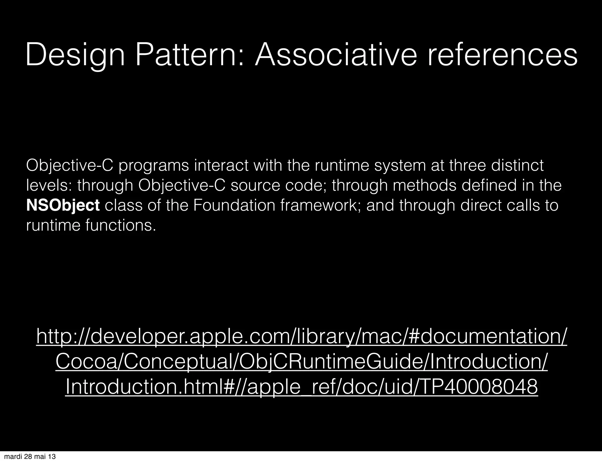 Design Pattern: Associative references
http://developer.apple.com/library/mac/#documentation/
Cocoa/Conceptual/ObjCRuntimeGuide/Introduction/
Introduction.html#//apple_ref/doc/uid/TP40008048
Objective-C programs interact with the runtime system at three distinct
levels: through Objective-C source code; through methods deﬁned in the
NSObject class of the Foundation framework; and through direct calls to
runtime functions.
mardi 28 mai 13
 