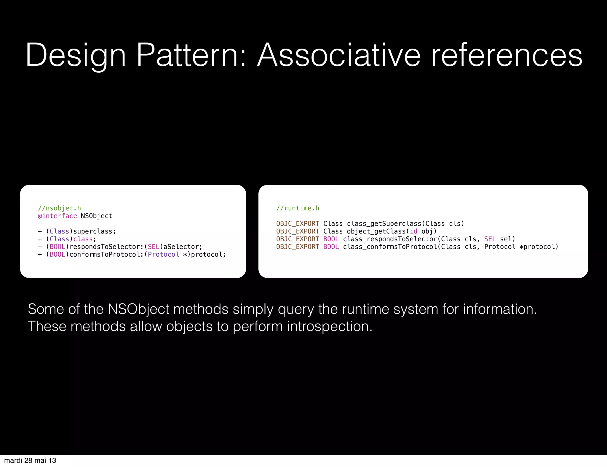 Design Pattern: Associative references
//nsobjet.h
@interface NSObject
+ (Class)superclass;
+ (Class)class;
- (BOOL)respondsToSelector:(SEL)aSelector;
+ (BOOL)conformsToProtocol:(Protocol *)protocol;
//runtime.h
OBJC_EXPORT Class class_getSuperclass(Class cls)
OBJC_EXPORT Class object_getClass(id obj)
OBJC_EXPORT BOOL class_respondsToSelector(Class cls, SEL sel)
OBJC_EXPORT BOOL class_conformsToProtocol(Class cls, Protocol *protocol)
Some of the NSObject methods simply query the runtime system for information.
These methods allow objects to perform introspection.
mardi 28 mai 13
 