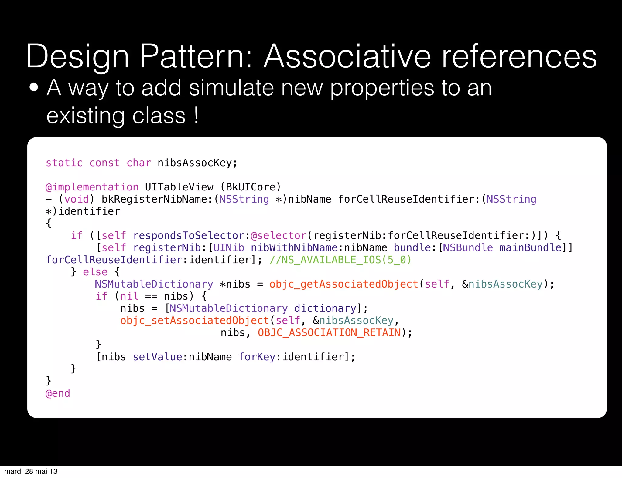 • A way to add simulate new properties to an
existing class !
Design Pattern: Associative references
static const char nibsAssocKey;
@implementation UITableView (BkUICore)
- (void) bkRegisterNibName:(NSString *)nibName forCellReuseIdentifier:(NSString
*)identifier
{
if ([self respondsToSelector:@selector(registerNib:forCellReuseIdentifier:)]) {
[self registerNib:[UINib nibWithNibName:nibName bundle:[NSBundle mainBundle]]
forCellReuseIdentifier:identifier]; //NS_AVAILABLE_IOS(5_0)
} else {
NSMutableDictionary *nibs = objc_getAssociatedObject(self, &nibsAssocKey);
if (nil == nibs) {
nibs = [NSMutableDictionary dictionary];
objc_setAssociatedObject(self, &nibsAssocKey,
nibs, OBJC_ASSOCIATION_RETAIN);
}
[nibs setValue:nibName forKey:identifier];
}
}
@end
mardi 28 mai 13
 