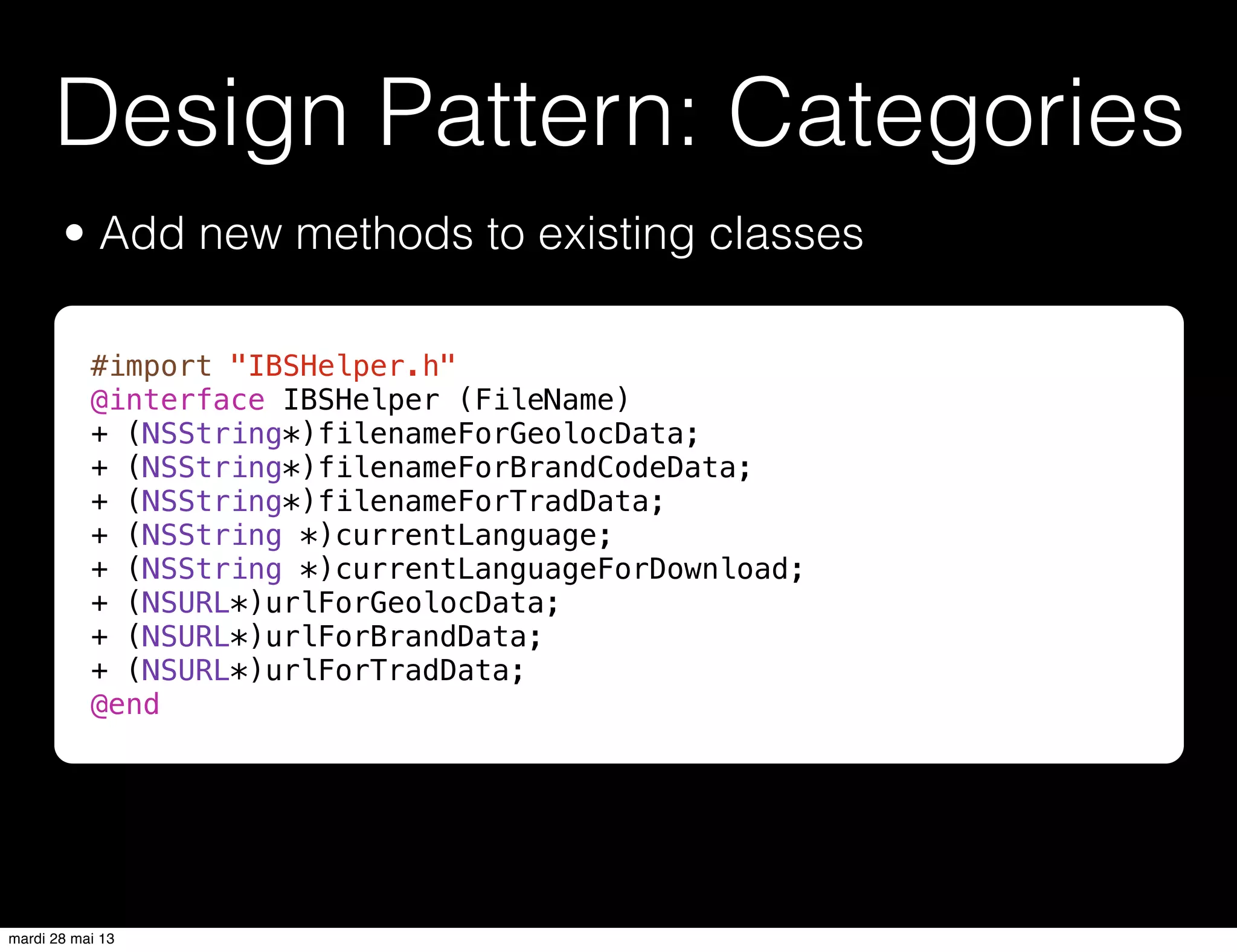 Design Pattern: Categories
• Add new methods to existing classes
#import "IBSHelper.h"
@interface IBSHelper (FileName)
+ (NSString*)filenameForGeolocData;
+ (NSString*)filenameForBrandCodeData;
+ (NSString*)filenameForTradData;
+ (NSString *)currentLanguage;
+ (NSString *)currentLanguageForDownload;
+ (NSURL*)urlForGeolocData;
+ (NSURL*)urlForBrandData;
+ (NSURL*)urlForTradData;
@end
mardi 28 mai 13
 