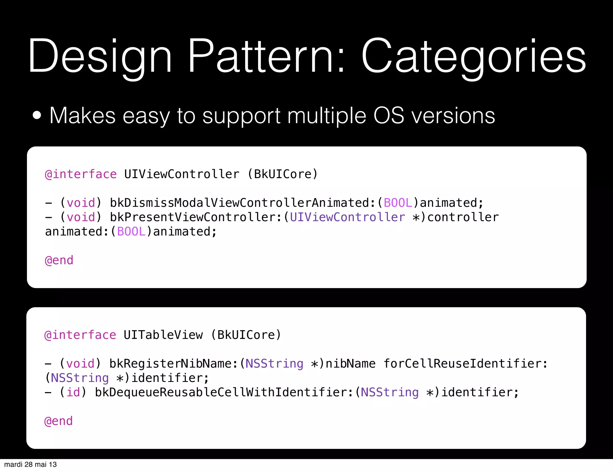 Design Pattern: Categories
• Makes easy to support multiple OS versions
@interface UITableView (BkUICore)
- (void) bkRegisterNibName:(NSString *)nibName forCellReuseIdentifier:
(NSString *)identifier;
- (id) bkDequeueReusableCellWithIdentifier:(NSString *)identifier;
@end
@interface UIViewController (BkUICore)
- (void) bkDismissModalViewControllerAnimated:(BOOL)animated;
- (void) bkPresentViewController:(UIViewController *)controller
animated:(BOOL)animated;
@end
mardi 28 mai 13
 