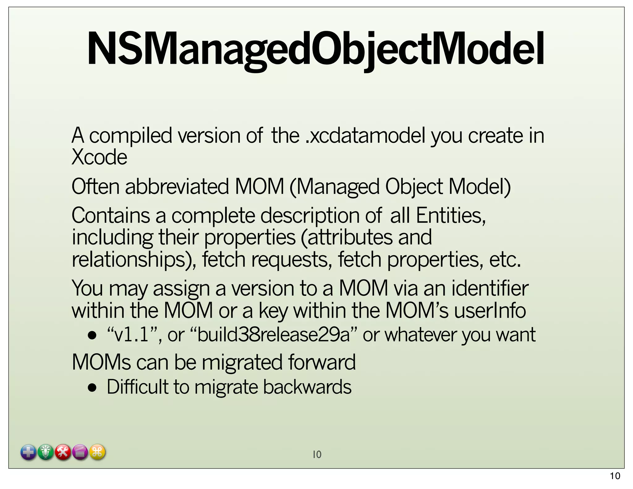 NSManagedObjectModel
A compiled version of the .xcdatamodel you create in
Xcode
Often abbreviated MOM (Managed Object Model)
Contains a complete description of all Entities,
including their properties (attributes and
relationships), fetch requests, fetch properties, etc.
You may assign a version to a MOM via an identifier
within the MOM or a key within the MOM’s userInfo

• “v1.1”, or “build38release29a” or whatever you want

MOMs can be migrated forward

• Difficult to migrate backwards
10

10

 